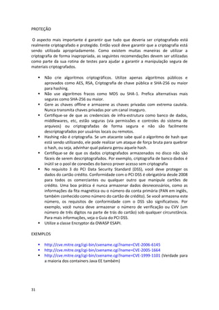31 
PROTEÇÃO 
O aspecto mais importante é garantir que tudo que deveria ser criptografado está realmente criptografado e protegido. Então você deve garantir que a criptografia está sendo utilizada apropriadamente. Como existem muitas maneiras de utilizar a criptografia de forma inapropriada, as seguintes recomendações devem ser utilizadas como parte da sua rotina de testes para ajudar a garantir a manipulação segura de materiais criptografados. 
 Não crie algoritmos criptográficos. Utilize apenas algoritmos públicos e aprovados como AES, RSA, Criptografia de chave pública e SHA-256 ou maior para hashing. 
 Não use algoritmos fracos como MD5 ou SHA-1. Prefica alternativas mais seguras como SHA-256 ou maior. 
 Gere as chaves offline e armazene as chaves privadas com extrema cautela. Nunca transmita chaves privadas por um canal inseguro. 
 Certifique-se de que as credenciais de infra-estrutura como banco de dados, middlewares, etc, estão seguras (via permissões e controles do sistema de arquivos) ou criptografadas de forma segura e não são facilmente descriptografados por usuários locais ou remotos. 
 Hashing não é criptografia. Se um atacante sabe qual o algoritmo de hash que está sendo utilizando, ele pode realizar um ataque de força bruta para quebrar o hash, ou seja, advinhar qual palavra gerou aquele hash. 
 Certifique-se de que os dados criptografados armazenados no disco não são fáceis de serem descriptografados. Por exemplo, criptografia de banco dados é inútil se o pool de conexões do banco prover acesso sem criptografia 
 No requisito 3 do PCI Data Security Standard (DSS), você deve proteger os dados do cartão crédito. Conformidade com o PCI DSS é obrigatória desde 2008 para todos os comerciantes ou qualquer outro que manipule cartões de crédito. Uma boa prática é nunca armazenar dados desnecessários, como as informações da fita magnética ou o número da conta primária (PAN em inglês, também conhecido como número do cartão de crédito). Se você armazena este número, os requisitos de conformidade com o DSS são significativos. Por exemplo, você nunca deve armazenar o número de verificação ou CVV (um número de três dígitos na parte de trás do cartão) sob qualquer circunstância. Para mais informações, veja o Guia do PCI DSS. 
 Utilize a classe Encryptor da OWASP ESAPI. 
EXEMPLOS 
 http://cve.mitre.org/cgi-bin/cvename.cgi?name=CVE-2006-6145 
 http://cve.mitre.org/cgi-bin/cvename.cgi?name=CVE-2005-1664 
 http://cve.mitre.org/cgi-bin/cvename.cgi?name=CVE-1999-1101 (Verdade para a maioria dos containers Java EE também) 
 