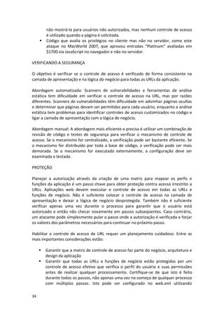 34 
não mostrá-la para usuários não autorizados, mas nenhum controle de acesso é utilizado quando a página é solicitada. 
 Código que avalia os privilégios no cliente mas não no servidor, como este ataque no MacWorld 2007, que aprovou entradas “Platinum” avaliadas em $1700 via JavaScript no navegador e não no servidor. 
VERIFICANDO A SEGURANÇA 
O objetivo é verificar se o controle de acesso é verificado de forma consistente na camada de apresentação e na lógica do negócio para todas as URLs da aplicação. 
Abordagem automatizada: Scanners de vulnerabilidades e ferramentas de análise estática tem dificuldade em verificar o controle de acesso na URL, mas por razões diferentes. Scanners de vulnerabilidades têm dificuldade em adivinhar páginas ocultas e determinar que páginas devam ser permitidas para cada usuário, enquanto a análise estática tem problemas para identificar controles de acesso customizados no código e ligar a camada de apresentação com a lógica de negócio. 
Abordagem manual: A abordagem mais eficiente e precisa é utilizar um combinação de revisão de código e testes de segurança para verificar o mecanismo de controle de acesso. Se o mecanismo for centralizado, a verificação pode ser bastante eficiente. Se o mecanismo for distribuído por toda a base de código, a verificação pode ser mais demorada. Se o mecanismo for executado externamente, a configuração deve ser examinada e testada. 
PROTEÇÃO 
Planejar a autorização através da criação de uma matriz para mapear os perfis e funções da aplicação é um passo chave para obter proteção contra acesso irrestrito a URLs. Aplicações web devem executar o controle de acesso em todas as URLs e funções de negócio. Não é suficiente colocar o controle de acesso na camada de apresentação e deixar a lógica de negócio desprotegida. Também não é suficiente verificar apenas uma vez durante o processo para garantir que o usuário está autorizado e então não checar novamente em passos subseqüentes. Caso contrário, um atacante pode simplesmente pular o passo onde a autorização é verificada e forjar os valores dos parâmetros necessários para continuar no próximo passo. 
Habilitar o controle de acesso de URL requer um planejamento cuidadoso. Entre as mais importantes considerações estão: 
 Garantir que a matriz de controle de acesso faz parte do negócio, arquitetura e design da aplicação 
 Garantir que todas as URLs e funções de negócio estão protegidas por um controle de acesso efetivo que verifica o perfil do usuário e suas permissões antes de realizar qualquer processamento. Certifique-se de que isto é feito durante todos os passos, não apenas uma vez no começo de qualquer processo com múltiplos passos. Isto pode ser configurado no web.xml utilizando  