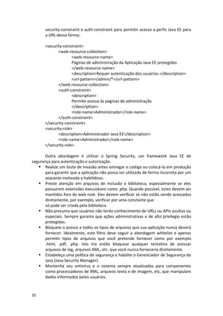35 
security-constraint e auth-constraint para permitir acesso a perfis Java EE para a URL dessa forma: 
<security-constraint> 
<web-resource-collection> 
<web-resource-name> 
Páginas de administração da Aplicação Java EE protegidas 
</web-resource-name> 
<description>Requer autenticação dos usuários.</description> 
<url-pattern>/admin/*</url-pattern> 
</web-resource-collection> 
<auth-constraint> 
<description> 
Permite acesso às paginas de administração 
</description> 
<role-name>Administrador</role-name> 
</auth-constraint> 
</security-constraint> 
<security-role> 
<description>Administrador Java EE</description> 
<role-name>Administrador</role-name> 
</security-role> 
Outra abordagem é utilizar o Spring Security, um framework Java EE de segurança para autenticação e autorização. 
 Realize um teste de invasão antes entregar o código ou colocá-lo em produção para garantir que a aplicação não possa ser utilizada de forma incorreta por um atacante motivado e habilidoso. 
 Preste atenção em arquivos de inclusão e biblioteca, especialmente se eles possuírem extensões executáveis como .php. Quando possível, estes devem ser mantidos fora do web root. Eles devem verificar se não estão sendo acessados diretamente, por exemplo, verificar por uma constante que 
só pode ser criada pela biblioteca 
 Não presuma que usuários não terão conhecimento de URLs ou APIs ocultas ou especiais. Sempre garanta que ações administrativas e de alto privilegio estão protegidas. 
 Bloqueie o acesso a todos os tipos de arquivos que sua aplicação nunca deverá fornecer. Idealmente, este filtro deve seguir a abordagem whitelist e apenas permitir tipos de arquivos que você pretende fornecer como por exemplo .html, .pdf, .php. Isto iria então bloquear qualquer tentativa de acessas arquivos de log, arquivos XML, etc. que você nunca forneceria diretamente. 
 Estabeleça uma política de segurança e habilite o Gerenciador de Segurança do Java (Java Security Manager). 
 Mantenha seu antivírus e o sistema sempre atualizados para componentes como processadores de XML, arquivos texto e de imagem, etc, que manipulam dados informados pelos usuários.  