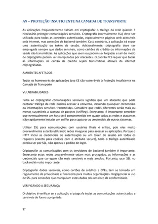 37 
A9 – PROTEÇÃO INSUFICIENTE NA CAMADA DE TRANSPORTE 
As aplicações frequentemente falham em criptografar o tráfego da rede quando é necessário proteger comunicações sensíveis. Criptografia (normalmente SSL) deve ser utilizada para todas as conexões autenticadas, especialmente páginas web acessíveis pela Internet, mas conexões de backend também. Caso contrário, a aplicação irá expor uma autenticação ou token de sessão. Adicionalmente, criptografia deve ser empregada sempre que dados sensíveis, como cartões de crédito ou informações de saúde são transmitidas. As aplicações que saem ou podem ser forçadas a sair do modo de criptografia podem ser manipuladas por atacantes. O padrão PCI requer que todas as informações de cartão de crédito sejam transmitidas através da internet criptografadas. 
AMBIENTES AFETADOS 
Todos os frameworks de aplicações Java EE são vulneráveis à Proteção Insuficiente na Camada de Transporte 
VULNERABILIDADES 
Falha ao criptografar comunicações sensíveis significa que um atacante que pode capturar tráfego da rede poderá acessar a conversa, incluindo quaisquer credenciais ou informações sensíveis transmitidas. Considere que redes diferentes serão mais ou menos suscetíveis a captura de pacotes (sniffing). Entretanto, é importante perceber que eventualmente um host será comprometido em quase todas as redes e atacantes irão rapidamente instalar um sniffer para capturar as credenciais de outros sistemas. 
Utilizar SSL para comunicações com usuários finais é crítico, pois eles muito provavelmente estarão utilizando redes inseguras para acessar as aplicações. Porque o HTTP inclui as credenciais de autenticação ou um token de sessão em todos os requests (exceto para cookies com o atributo secure), todo o tráfego autenticado precisa ser por SSL, não apenas o pedido de login. 
Criptografar as comunicações com os servidores de backend também é importante. Entretanto estas redes provavelmente sejam mais protegidas, as informações e as credenciais que carregam são mais sensíveis e mais amplas. Portanto, usar SSL no backend é muito importante. 
Criptografar dados sensíveis, como cartões de créditos e CPFs, tem se tornado um regulamento de privacidade e financeiro para muitas organizações. Negligenciar o uso de SSL para conexões que manipulam estes dados cria um risco de conformidade. 
VERIFICANDO A SEGURANÇA 
O objetivo é verificar se a aplicação criptografa todas as comunicações autenticadas e sensíveis de forma apropriada. 
 
