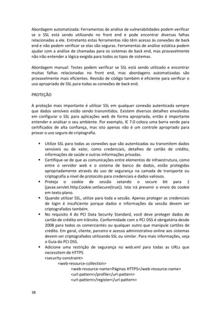 38 
Abordagem automatizada: Ferramentas de análise de vulnerabilidades podem verificar se o SSL está sendo utilizando no front end e pode encontrar diversas falhas relacionadas a ele. Entretanto estas ferramentas não têm acesso às conexões de back end e não podem verificar se elas são seguras. Ferramentas de análise estática podem ajudar com a análise de chamadas para os sistemas de back end, mas provavelmente não irão entender a lógica exigida para todos os tipos de sistemas. 
Abordagem manual: Testes podem verificar se SSL está sendo utilizado e encontrar muitas falhas relacionadas no front end, mas abordagens automatizadas são provavelmente mais eficientes. Revisão de código também é eficiente para verificar o uso apropriado de SSL para todas as conexões de back end. 
PROTEÇÃO 
A proteção mais importante é utilizar SSL em qualquer conexão autenticada sempre que dados sensíveis estão sendo transmitidos. Existem diversos detalhes envolvidos em configurar o SSL para aplicações web de forma apropriada, então é importante entender e analisar o seu ambiente. Por exemplo, IE 7.0 coloca uma barra verde para certificados de alta confiança, mas isto apenas não é um controle apropriado para provar o uso seguro de criptografia. 
 Utilize SSL para todas as conexões que são autenticadas ou transmitem dados sensíveis ou de valor, como credenciais, detalhes de cartão de crédito, informações de saúde e outras informações privadas. 
 Certifique-se de que as comunicações entre elementos de infraestrutura, como entre o servidor web e o sistema de banco de dados, estão protegidas apropriadamente através do uso de segurança na camada de transporte ou criptografia a nível de protocolo para credenciais e dados valiosos. 
 Proteja o cookie de sessão setando o secure bit para 1 (javax.servlet.http.Cookie.setSecure(true)). Isto irá prevenir o envio do cookie em texto plano. 
 Quando utilizar SSL, utilize para toda a sessão. Apenas proteger as credenciais de login é insuficiente porque dados e informações da sessão devem ser criptografados também. 
 No requisito 4 do PCI Data Security Standard, você deve proteger dados de cartão de crédito em trânsito. Conformidade com o PCI DSS é obrigatória desde 2008 para todos os comerciantes ou qualquer outro que manipule cartões de crédito. Em geral, cliente, parceiro e acesso administrativo online aos sistemas devem ser criptografados utilizando SSL ou similar. Para mais informações, veja o Guia do PCI DSS. 
 Adicione uma restrição de segurança no web.xml para todas as URLs que necessitem de HTTPS 
<security-constraint> 
<web-resource-collection> 
<web-resource-name>Páginas HTTPS</web-resource-name> 
<url-pattern>/profile</url-pattern> 
<url-pattern>/register</url-pattern>  