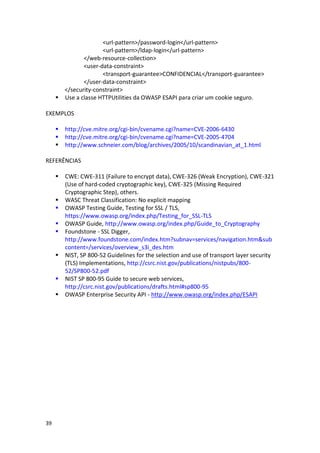 39 
<url-pattern>/password-login</url-pattern> 
<url-pattern>/ldap-login</url-pattern> 
</web-resource-collection> 
<user-data-constraint> 
<transport-guarantee>CONFIDENCIAL</transport-guarantee> 
</user-data-constraint> 
</security-constraint> 
 Use a classe HTTPUtilities da OWASP ESAPI para criar um cookie seguro. 
EXEMPLOS 
 http://cve.mitre.org/cgi-bin/cvename.cgi?name=CVE-2006-6430 
 http://cve.mitre.org/cgi-bin/cvename.cgi?name=CVE-2005-4704 
 http://www.schneier.com/blog/archives/2005/10/scandinavian_at_1.html 
REFERÊNCIAS 
 CWE: CWE-311 (Failure to encrypt data), CWE-326 (Weak Encryption), CWE-321 (Use of hard-coded cryptographic key), CWE-325 (Missing Required Cryptographic Step), others. 
 WASC Threat Classification: No explicit mapping 
 OWASP Testing Guide, Testing for SSL / TLS, https://www.owasp.org/index.php/Testing_for_SSL-TLS 
 OWASP Guide, http://www.owasp.org/index.php/Guide_to_Cryptography 
 Foundstone - SSL Digger, http://www.foundstone.com/index.htm?subnav=services/navigation.htm&subcontent=/services/overview_s3i_des.htm 
 NIST, SP 800-52 Guidelines for the selection and use of transport layer security (TLS) Implementations, http://csrc.nist.gov/publications/nistpubs/800- 52/SP800-52.pdf 
 NIST SP 800-95 Guide to secure web services, http://csrc.nist.gov/publications/drafts.html#sp800-95 
 OWASP Enterprise Security API - http://www.owasp.org/index.php/ESAPI 
 