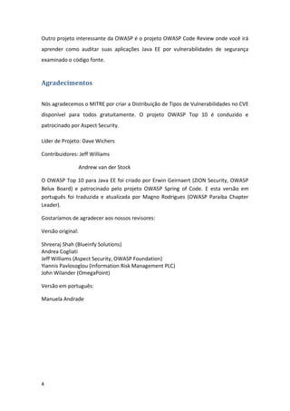 4 
Outro projeto interessante da OWASP é o projeto OWASP Code Review onde você irá aprender como auditar suas aplicações Java EE por vulnerabilidades de segurança examinado o código fonte. 
Agradecimentos 
Nós agradecemos o MITRE por criar a Distribuição de Tipos de Vulnerabilidades no CVE disponível para todos gratuitamente. O projeto OWASP Top 10 é conduzido e patrocinado por Aspect Security. 
Líder de Projeto: Dave Wichers 
Contribuidores: Jeff Williams 
Andrew van der Stock 
O OWASP Top 10 para Java EE foi criado por Erwin Geirnaert (ZION Security, OWASP Belux Board) e patrocinado pelo projeto OWASP Spring of Code. E esta versão em português foi traduzida e atualizada por Magno Rodrigues (OWASP Paraiba Chapter Leader). 
Gostaríamos de agradecer aos nossos revisores: 
Versão original: 
Shreeraj Shah (Blueinfy Solutions) 
Andrea Cogliati 
Jeff Williams (Aspect Security, OWASP Foundation) 
Yiannis Pavlosoglou (Information Risk Management PLC) 
John Wilander (OmegaPoint) 
Versão em português: 
Manuela Andrade 
 