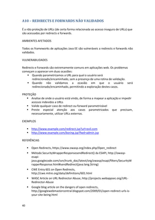40 
A10 – REDIRECTS E FORWARDS NÃO VALIDADOS 
É a não proteção de URLs (de certa forma relacionada ao acesso inseguro de URLs) que são acessadas por redirects e forwards. 
AMBIENTES AFETADOS 
Todos os frameworks de aplicações Java EE são vulneráveis a redirects e forwards não validados. 
VULNERABILIDADES 
Redirects e Forwards são extremamente comuns em aplicações web. Os problemas começam a aparecer em duas ocasiões: 
 Quando parametrizamos a URL para qual o usuário será redirecionado/encaminhado, sem a presença de uma rotina de validação. 
 Quando não validamos a ocasião em que o usuário será redirecionado/encaminhado, permitindo a exploração destes casos. 
PROTEÇÃO 
 Analise de onde o usuário está vindo, de forma a mapear a aplicação e impedir acessos indevidos a URLs 
 Valide qualquer caso de redirect ou forward parametrizável 
 Preste especial atenção aos casos parametrizados que precisam, necessariamente, utilizar URLs externas. 
EXEMPLOS 
 http://www.example.com/redirect.jsp?url=evil.com 
 http://www.example.com/boring.jsp?fwd=admin.jsp 
REFERÊNCIAS 
 Open Redirects, https://www.owasp.org/index.php/Open_redirect 
 Método SecurityWrapperResponsesendRedirect() da ESAPI, http://owasp- esapi- java.googlecode.com/svn/trunk_doc/latest/org/owasp/esapi/filters/SecurityWrapperResponse.html#sendRedirect(java.lang.String) 
 CWE Entry 601 on Open Redirects, http://cwe.mitre.org/data/definitions/601.html 
 WASC Article on URL Redirector Abuse, http://projects.webappsec.org/URL- Redirector-Abuse 
 Google blog article on the dangers of open redirects, http://googlewebmastercentral.blogspot.com/2009/01/open-redirect-urls-is- your-site-being.html 
 