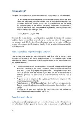 41 
PARA ONDE IR? 
O OWASP Top 10 é apenas o começo da sua jornada em segurança de aplicações web. 
The world's six billion people can be divided into two groups: group one, who knows why every good software company ships products with known bugs; and group two, who don't. Those in group 1 end to forget what life was like before our youthful optimism was spoiled by reality. Sometimes we encounter a person in group two …who is shocked that any software company would ship a product before every last bug is fixed. 
Eric Sink, Guardian May 25, 2006 
A maioria dos nossos clientes e usuários está no grupo dois. Como você lida com este problema é uma oportunidade para melhorar seu código e o estado de segurança da sua aplicação web. Bilhões de dólares são gastos todo ano e muitos milhões de pessoas sofrem roubo de identidade e fraudes devido a vulnerabilidades discutidas neste documento. 
Para arquitetos e engenheiros (de software) 
Para proteger suas aplicações apropriadamente, você deve saber o que você está protegendo (classificação dos ativos), saber das ameaças e os riscos de insegurança e abordá-los de maneira estruturada. Projetar qualquer aplicação não trivial requer uma boa dose de segurança. 
 Certifique-se de que você utiliza segurança “suficiente” baseada na modelagem de riscos e classificação dos ativos. Entretanto, como as leis de conformidade (SOX, HIPAA, Basel, etc) impõe altas penalidades, é apropriado investir mais tempo e recursos além do mínimo exigido hoje em dia, particularmente se melhores práticas são conhecidas e consideravelmente melhores que o mínimo. 
 Pergunte sobre os requisitos do negócio, particularmente requisitos não- funcionais que estejam faltando 
 Trabalhe através do OWASP Secure Software Contract Annex com o seu cliente. 
 Garanta ter considerado confidencialidade, integridade, disponibilidade e não- repúdio 
 Certifique-se de que seus projetos são consistentes com as políticas de segurança e os padrões como COBIT ou PCI DSS 
Para desenvolvedores 
Muitos desenvolvedores já possuem um bom entendimento básico sobre segurança em aplicações web. Para garantir o domínio total na segurança em aplicações web  