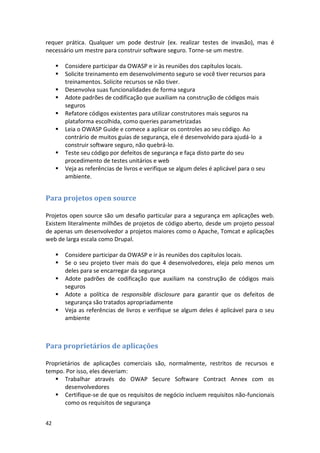 42 
requer prática. Qualquer um pode destruir (ex. realizar testes de invasão), mas é necessário um mestre para construir software seguro. Torne-se um mestre. 
 Considere participar da OWASP e ir às reuniões dos capítulos locais. 
 Solicite treinamento em desenvolvimento seguro se você tiver recursos para treinamentos. Solicite recursos se não tiver. 
 Desenvolva suas funcionalidades de forma segura 
 Adote padrões de codificação que auxiliam na construção de códigos mais seguros 
 Refatore códigos existentes para utilizar construtores mais seguros na plataforma escolhida, como queries parametrizadas 
 Leia o OWASP Guide e comece a aplicar os controles ao seu código. Ao contrário de muitos guias de segurança, ele é desenvolvido para ajudá-lo a construir software seguro, não quebrá-lo. 
 Teste seu código por defeitos de segurança e faça disto parte do seu procedimento de testes unitários e web 
 Veja as referências de livros e verifique se algum deles é aplicável para o seu ambiente. 
Para projetos open source 
Projetos open source são um desafio particular para a segurança em aplicações web. Existem literalmente milhões de projetos de código aberto, desde um projeto pessoal de apenas um desenvolvedor a projetos maiores como o Apache, Tomcat e aplicações web de larga escala como Drupal. 
 Considere participar da OWASP e ir às reuniões dos capítulos locais. 
 Se o seu projeto tiver mais do que 4 desenvolvedores, eleja pelo menos um deles para se encarregar da segurança 
 Adote padrões de codificação que auxiliam na construção de códigos mais seguros 
 Adote a política de responsible disclosure para garantir que os defeitos de segurança são tratados apropriadamente 
 Veja as referências de livros e verifique se algum deles é aplicável para o seu ambiente 
Para proprietários de aplicações 
Proprietários de aplicações comerciais são, normalmente, restritos de recursos e tempo. Por isso, eles deveriam: 
 Trabalhar através do OWAP Secure Software Contract Annex com os desenvolvedores 
 Certifique-se de que os requisitos de negócio incluem requisitos não-funcionais como os requisitos de segurança  
