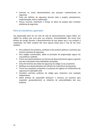 43 
 Contrate ou treine desenvolvedores que possuem conhecimentos em segurança 
 Teste por defeitos de segurança durante todo o projeto: planejamento, implementação, teste e implantação 
 Possua recursos, orçamento e tempo no plano do projeto para remediar problemas de segurança 
Para os executivos e gerentes 
Sua organização deve ter um ciclo de vida de desenvolvimento seguro (SDLC, em inglês) em prática que sirva para sua empresa. Vulnerabilidades são muito mais baratas de corrigir durante o desenvolvimento do que depois que o seu produto é implantado. Um SDLC razoável não inclui apenas testes para o Top 10, ele inclui também: 
 Para softwares de prateleira, certifique-se de comprar políticas e contratos que incluem requisitos de segurança 
 Para códigos customizados, adote os princípios de programação segura nas suas políticas e padrões 
 Treine seus desenvolvedores em técnicas de desenvolvimento seguro e garanta que eles mantenham estas habilidades atualizadas 
 Inclua ferramentas de análise de segurança de código no seu orçamento 
 Notifique seus desenvolvedores de software da importância da segurança 
 Treine seus arquitetos, projetistas e as pessoas de negócio em fundamentos de segurança em aplicações web 
 Considere contratar auditores de código para realizarem uma avaliação independente 
 Adote práticas de responsible disclosure e construa um processo para responder apropriadamente os relatórios de vulnerabilidades dos seus produtos 
 
 
 
 