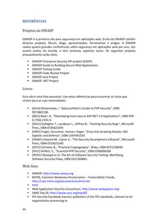 44 
REFERÊNCIAS 
Projetos da OWASP 
OWASP é o primeiro site para segurança em aplicações web. O site da OWASP contém diversos projetos, fóruns, blogs, apresentações, ferramentas e artigos. A OWASP realiza quatro grandes conferências sobre segurança em aplicações web por ano, nos quatro cantos do mundo, e tem centenas capítulos locais. Os seguintes projetos provavelmente serão úteis: 
 
 OWASP Enterprise Security API project (ESAPI) 
 OWASP Guide to Building Secure Web Applications 
 OWASP Testing Guide 
 OWASP Code Review Project 
 OWASP Java Project 
 OWASP .NET Project 
Livros 
Esta não é uma lista exaustiva. Use estas referências para encontrar os livros que sirvam para as suas necessidades: 
 *ALS1+ Alshanetsky, I. “php|architect's Guide to PHP Security”, ISBN 0973862106 
 *BAI1+ Baier, D., “Developing more secure ASP.NET 2.0 Applications”, ISBN 978- 0-7356-2331-6 
 [GAL1] Gallagher T., Landauer L., Jeffries B., "Hunting Security Bugs", Microsoft Press, ISBN 073562187X 
 *GRO1+ Fogie, Grossman, Hansen, Rager, “Cross Site Scripting Attacks: XSS Exploits and Defense”, ISBN 1597491543 
 [HOW1] Howard M., Lipner S., "The Security Development Lifecycle", Microsoft Press, ISBN 0735622140 
 [SCH1] Schneier B., "Practical Cryptography", Wiley, ISBN 047122894X 
 *SHI1+ Shiflett, C., “Essential PHP Security”, ISBN 059600656X 
 [WYS1] Wysopal et al, The Art of Software Security Testing: Identifying Software Security Flaws, ISBN 0321304861 
Web Sites 
 OWASP, http://www.owasp.org 
 MITRE, Common Weakness Enumeration – Vulnerability Trends, http://cwe.mitre.org/documents/vulntrends. 
 html 
 Web Application Security Consortium, http://www.webappsec.org/ 
 SANS Top 20, http://www.sans.org/top20/ 
 PCI Security Standards Council, publishers of the PCI standards, relevant to all organizations processing or  