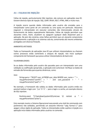 7 
A1 – FALHAS DE INJEÇÃO 
Falhas de injeção, particularmente SQL Injection, são comuns em aplicações Java EE. Existem diversos tipos de injeção: SQL, LDAP, XPath, XSLT, HTML, XML e muito mais. 
A Injeção ocorre quando dados informados pelo usuário são enviados para o interpretador como parte de um comando ou uma query em particular. Atacantes enganam o interpretador em executar comandos não intencionados através do fornecimento de dados especialmente fabricados. Falhas de injeção permitem que atacantes criem, leiam, atualizem ou apaguem qualquer dado disponível para a aplicação. No pior dos cenários, estas falhas permitem que um atacante comprometa completamente a aplicação e os sistemas sob ela, contornando até mesmo ambientes protegidos com diversos firewalls. 
AMBIENTES AFETADOS 
Todos os frameworks de aplicações Java EE que utilizam interpretadores ou chamam outros processos estão vulneráveis a ataques de injeção. Isto inclui qualquer componente do framework que possa utilizar interpretadores de back-end. 
VULNERABILIDADES 
Se os dados informados pelo usuário são passados para um interpretador sem uma validação ou codificação apropriada, a aplicação está vulnerável. Verifique se dados de entrada são fornecidos para queries dinâmicas, como: 
Java: 
String query = "SELECT user_id FROM user_data WHERE user_name = ' " + 
req.getParameter("userID") + " ' and user_password = ' " + req.getParameter("pwd") +" ' "; 
No exemplo, o framework não validou os dados informados pelo usuário então era possível realizar o login com ‘) or ‘1’=’1’ -- para o login e a senha, um exemplo clássico de SQL Injection. 
Runtime.exec( “C:windowssystem32cmd.exe C netstat -p “ + req.getParameter(“proto”); 
Este exemplo mostra o Sistema Operacional executando uma shell de commando com parâmetros não validados, permitindo um atacante informar “udp; format C:” para apagar o disco rígido da aplicação. Todos os interpretados estão sujeitos à injeção se a aplicação inclui dados informados pelos usuários no comando. 
 