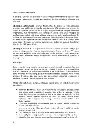 8 
VERIFICANDO A SEGURANÇA 
O objetivo é verificar que os dados do usuário não podem modificar o significado dos comandos e das queries enviadas para qualquer dos interpretadores utilizados pela aplicação. 
Abordagem automatizada: Diversas ferramentas de análise de vulnerabilidades procuram por problemas de injeção, especialmente SQL Injection. Ferramentas de análise estática que pesquisam por utilização insegura da API de interpretadores são importantes, mas normalmente não conseguem verificar que uma validação ou codificação apropriada está sendo utilizada para proteger contra a vulnerabilidade. Se a aplicação captura erros internos do servidor ou erros detalhados do banco de dados, ela pode impedir significativamente ferramentas automatizadas, mas o código pode ainda estar vulnerável. Ferramentas automatizadas podem ser capazes de detectar injeções de LDAP, XML e XPath. 
Abordagem manual: A abordagem mais eficiente e precisa é auditar o código que chama os interpretadores. O revisor ou auditor deve verificar o uso de uma API segura ou que uma validação e/ou codificação está sendo utilizada. Testes podem ser extremamente demorados porque a superfície de ataque da maioria das aplicações é muito grande. 
PROTEÇÃO 
Evite o uso de interpretadores sempre que possível. Se você necessita utilizar um interpretador, a maneira chave para evitar injeções é utilizar APIs seguras como queries fortemente parametrizadas e bibliotecas de mapeamento objeto-relacional como HIbernate (hibernate.org). Estas interfaces fazem todo o escape de dados ou não precisam de escape. Note que mesmo com as interfaces resolvendo o problema, a validação ainda é recomendada para detectar ataques. 
Utilizar interpretadores é perigoso, então vale a pena tomar um cuidado maior, como os seguintes: 
 Validação de entrada. Utilize um mecanismo de validação de entrada padrão para validar todos os dados em tamanho, tipo, sintaxe e regras de negócio antes de exibi-los ou armazená-los. Use a estratégia de validação do tipo whitelist. Rejeite entradas inválidas ao invés de tentar sanitizar dados maliciosos. Não se esqueça que mensagens de erro também podem incluir dados inválidos. 
 Utilize APIs fortemente parametrizadas para as queries, mesmo quando for chamar stored procedures. 
 Imponha o menor privilégio quando se conectar a banco de dados ou outros sistemas de back-end 
 Evite mensagens de erro detalhadas que podem ser úteis para um atacante 
 Use stored procedures já que elas geralmente são protegidas de SQL Injection. 
 Não utilize interfaces de query dinâmicas (como executeQuery() ou similares)  