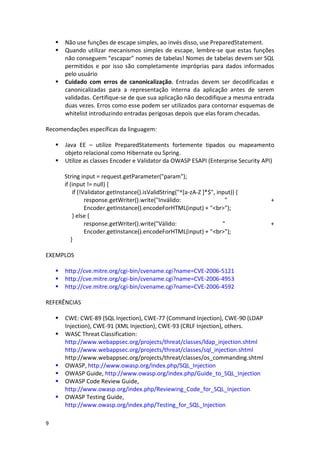 9 
 Não use funções de escape simples, ao invés disso, use PreparedStatement. 
 Quando utilizar mecanismos simples de escape, lembre-se que estas funções não conseguem “escapar” nomes de tabelas! Nomes de tabelas devem ser SQL permitidos e por isso são completamente impróprias para dados informados pelo usuário 
 Cuidado com erros de canonicalização. Entradas devem ser decodificadas e canonicalizadas para a representação interna da aplicação antes de serem validadas. Certifique-se de que sua aplicação não decodifique a mesma entrada duas vezes. Erros como esse podem ser utilizados para contornar esquemas de whitelist introduzindo entradas perigosas depois que elas foram checadas. 
Recomendações específicas da linguagem: 
 Java EE – utilize PreparedStatements fortemente tipados ou mapeamento objeto relacional como Hibernate ou Spring. 
 Utilize as classes Encoder e Validator da OWASP ESAPI (Enterprise Security API) 
String input = request.getParameter("param"); 
if (input != null) { 
if (!Validator.getInstance().isValidString("^[a-zA-Z ]*$", input)) { 
response.getWriter().write("Inválido: " + Encoder.getInstance().encodeForHTML(input) + "<br>"); 
} else { 
response.getWriter().write("Válido: " + Encoder.getInstance().encodeForHTML(input) + "<br>"); 
} 
EXEMPLOS 
 http://cve.mitre.org/cgi-bin/cvename.cgi?name=CVE-2006-5121 
 http://cve.mitre.org/cgi-bin/cvename.cgi?name=CVE-2006-4953 
 http://cve.mitre.org/cgi-bin/cvename.cgi?name=CVE-2006-4592 
REFERÊNCIAS 
 CWE: CWE-89 (SQL Injection), CWE-77 (Command Injection), CWE-90 (LDAP Injection), CWE-91 (XML Injection), CWE-93 (CRLF Injection), others. 
 WASC Threat Classification: 
http://www.webappsec.org/projects/threat/classes/ldap_injection.shtml 
http://www.webappsec.org/projects/threat/classes/sql_injection.shtml 
http://www.webappsec.org/projects/threat/classes/os_commanding.shtml 
 OWASP, http://www.owasp.org/index.php/SQL_Injection 
 OWASP Guide, http://www.owasp.org/index.php/Guide_to_SQL_Injection 
 OWASP Code Review Guide, http://www.owasp.org/index.php/Reviewing_Code_for_SQL_Injection 
 OWASP Testing Guide, http://www.owasp.org/index.php/Testing_for_SQL_Injection  