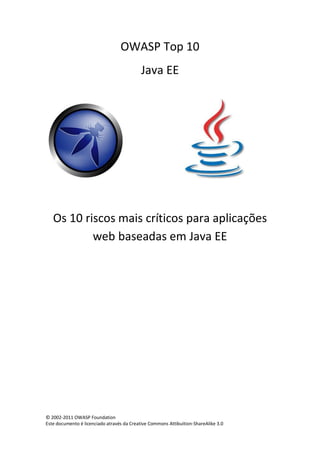 © 2002-2011 OWASP Foundation 
Este documento é licenciado através da Creative Commons Attibuition-ShareAlike 3.0 
OWASP Top 10 
Java EE 
Os 10 riscos mais críticos para aplicações web baseadas em Java EE 
 