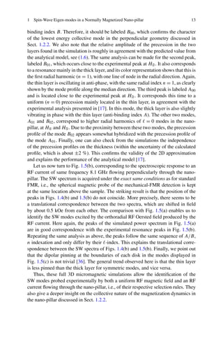 1 Spin-Wave Eigen-modes in a Normally Magnetized Nano-pillar 13
binding index B. Therefore, it should be labeled B00, which conﬁrms the character
of the lowest energy collective mode in the perpendicular geometry discussed in
Sect. 1.2.2. We also note that the relative amplitude of the precession in the two
layers found in the simulation is roughly in agreement with the predicted value from
the analytical model, see (1.6). The same analysis can be made for the second peak,
labeled B01, which occurs close to the experimental peak at H➁. It also corresponds
to a resonance mainly in the thick layer, and its color representation shows that this is
the ﬁrst radial harmonic (n = 1), with one line of node in the radial direction. Again,
the thin layer is oscillating in anti-phase, with the same radial index n = 1, as clearly
shown by the mode proﬁle along the median direction. The third peak is labeled A00
and is located close to the experimental peak at H➂. It corresponds this time to a
uniform (n = 0) precession mainly located in the thin layer, in agreement with the
experimental analysis presented in [17]. In this mode, the thick layer is also slightly
vibrating in phase with the thin layer (anti-binding index A). The other two modes,
A01 and B02, correspond to higher radial harmonics of = 0 modes in the nano-
pillar, at H➃ and H➄. Due to the proximity between these two modes, the precession
proﬁle of the mode B02 appears somewhat hybridized with the precession proﬁle of
the mode A01. Finally, one can also check from the simulations the independence
of the precession proﬁles on the thickness (within the uncertainty of the calculated
proﬁle, which is about ±2 %). This conﬁrms the validity of the 2D approximation
and explains the performance of the analytical model [17].
Let us now turn to Fig. 1.5(b), corresponding to the spectroscopic response to an
RF current of same frequency 8.1 GHz ﬂowing perpendicularly through the nano-
pillar. The SW spectrum is acquired under the exact same conditions as for standard
FMR, i.e., the spherical magnetic probe of the mechanical-FMR detection is kept
at the same location above the sample. The striking result is that the position of the
peaks in Figs. 1.4(b) and 1.5(b) do not coincide. More precisely, there seems to be
a translational correspondence between the two spectra, which are shifted in ﬁeld
by about 0.5 kOe from each other. The comparison with Fig. 1.5(a) enables us to
identify the SW modes excited by the orthoradial RF Oersted ﬁeld produced by the
RF current. Here again, the peaks of the simulated power spectrum in Fig. 1.5(a)
are in good correspondence with the experimental resonance peaks in Fig. 1.5(b).
Repeating the same analysis as above, the peaks follow the same sequence of A/B,
n indexation and only differ by their -index. This explains the translational corre-
spondence between the SW spectra of Figs. 1.4(b) and 1.5(b). Finally, we point out
that the dipolar pinning at the boundaries of each disk in the modes displayed in
Fig. 1.5(c) is not trivial [36]. The general trend observed here is that the thin layer
is less pinned than the thick layer for symmetric modes, and vice versa.
Thus, these full 3D micromagnetic simulations allow the identiﬁcation of the
SW modes probed experimentally by both a uniform RF magnetic ﬁeld and an RF
current ﬂowing through the nano-pillar, i.e., of their respective selection rules. They
also give a deeper insight on the collective nature of the magnetization dynamics in
the nano-pillar discussed in Sect. 1.2.2.
 
