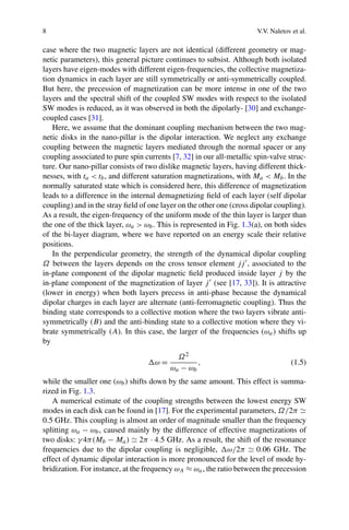 8 V.V. Naletov et al.
case where the two magnetic layers are not identical (different geometry or mag-
netic parameters), this general picture continues to subsist. Although both isolated
layers have eigen-modes with different eigen-frequencies, the collective magnetiza-
tion dynamics in each layer are still symmetrically or anti-symmetrically coupled.
But here, the precession of magnetization can be more intense in one of the two
layers and the spectral shift of the coupled SW modes with respect to the isolated
SW modes is reduced, as it was observed in both the dipolarly- [30] and exchange-
coupled cases [31].
Here, we assume that the dominant coupling mechanism between the two mag-
netic disks in the nano-pillar is the dipolar interaction. We neglect any exchange
coupling between the magnetic layers mediated through the normal spacer or any
coupling associated to pure spin currents [7, 32] in our all-metallic spin-valve struc-
ture. Our nano-pillar consists of two dislike magnetic layers, having different thick-
nesses, with ta < tb, and different saturation magnetizations, with Ma < Mb. In the
normally saturated state which is considered here, this difference of magnetization
leads to a difference in the internal demagnetizing ﬁeld of each layer (self dipolar
coupling) and in the stray ﬁeld of one layer on the other one (cross dipolar coupling).
As a result, the eigen-frequency of the uniform mode of the thin layer is larger than
the one of the thick layer, ωa > ωb. This is represented in Fig. 1.3(a), on both sides
of the bi-layer diagram, where we have reported on an energy scale their relative
positions.
In the perpendicular geometry, the strength of the dynamical dipolar coupling
Ω between the layers depends on the cross tensor element jj , associated to the
in-plane component of the dipolar magnetic ﬁeld produced inside layer j by the
in-plane component of the magnetization of layer j (see [17, 33]). It is attractive
(lower in energy) when both layers precess in anti-phase because the dynamical
dipolar charges in each layer are alternate (anti-ferromagnetic coupling). Thus the
binding state corresponds to a collective motion where the two layers vibrate anti-
symmetrically (B) and the anti-binding state to a collective motion where they vi-
brate symmetrically (A). In this case, the larger of the frequencies (ωa) shifts up
by
ω =
Ω2
ωa − ωb
, (1.5)
while the smaller one (ωb) shifts down by the same amount. This effect is summa-
rized in Fig. 1.3.
A numerical estimate of the coupling strengths between the lowest energy SW
modes in each disk can be found in [17]. For the experimental parameters, Ω/2π
0.5 GHz. This coupling is almost an order of magnitude smaller than the frequency
splitting ωa − ωb, caused mainly by the difference of effective magnetizations of
two disks: γ 4π(Mb − Ma) 2π · 4.5 GHz. As a result, the shift of the resonance
frequencies due to the dipolar coupling is negligible, ω/2π 0.06 GHz. The
effect of dynamic dipolar interaction is more pronounced for the level of mode hy-
bridization. For instance, at the frequency ωA ≈ ωa, the ratio between the precession
 