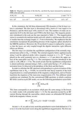 10 V.V. Naletov et al.
Table 1.1 Magnetic parameters of the thin Pya and thick Pyb layers measured by mechanical-
FMR in the nano-pillar
4πMa (G) αa 4πMb (G) αb γ (rad s−1 G−1)
8.0 × 103 1.4 × 10−2 9.6 × 103 0.85 × 10−2 1.87 × 107
In this simulation, the full three-dimensional (3D) dynamics of the bi-layer sys-
tem is calculated. The thin layer is discretized with a mesh of 4 nm (equal to its
thickness), and the thick layer with a mesh of 3 nm. The numbers of nodes are re-
spectively 6135 in the thin layer and 37598 in the thick layer. The magnetic param-
eters introduced in the code are the ones reported in Table 1.1. The magnetization
vector is assumed to be uniform inside each cell, which is valid because the cell size
is smaller than the exchange length Λ 5 nm in Permalloy. We emphasize that the
simulations incorporate the perturbing presence of the magnetic sphere attached on
the MRFM cantilever. Moreover, the 10 nm thick Cu spacer is replaced by vacuum,
so that the layers are only coupled trough the dipolar interaction (spin diffusion
effects are absent).
The ﬁrst step is to calculate the equilibrium conﬁguration of the normally mag-
netized nano-pillar at Hﬁx = 10 kOe. The external magnetic ﬁeld is applied exactly
along ˆz and the spherical probe with a magnetic moment m = 2 × 10−10 emu is
placed on the axial symmetry axis at a distance s = 1.3 µm above the upper sur-
face of the nano-pillar (see Fig. 1.1). The convergence criterion introduced in the
code is 1/Ms dM/dt < 1°/ns. The result reveals that the equilibrium conﬁguration
is almost uniformly saturated along ˆz. Still, a small radial ﬂaring (<5°) of the mag-
netization from ˆz is observed at the periphery of the thick and thin layers.
In order to calculate the SW spectrum corresponding to a given excitation of this
equilibrium state at Hﬁx = 10 kOe, we record the time decay response of the local
magnetization to a small perturbation of the magnetic conﬁguration, and we Fourier
transform the ringdown of the transverse magnetization [35]. Two different initial
conditions are simulated. For the conventional FMR spectrum, in which a uniform
RF ﬁeld is used to excite SW modes, we use the following perturbation vector ﬁeld:
m = ϑ
n<6
J0(k0nρ)ˆx. (1.7)
This form corresponds to an excitation which puts the same energy in the lowest
6 n-index modes with azimuthal index = 0. For the spectrum excited by an RF
current ﬂowing through the nano-pillar, which creates an orthoradial RF Oersted
ﬁeld in the magnetic volume, we use:
m = ϑ
n<6
J1(k1nρ)(−sinφ ˆx + cosφ ˆy). (1.8)
At time t = 0, we add at every mesh the perturbation vector ﬁeld deﬁned in (1.7)
or in (1.8) to the local unit vector along the equilibrium magnetization. The ﬁrst one
 