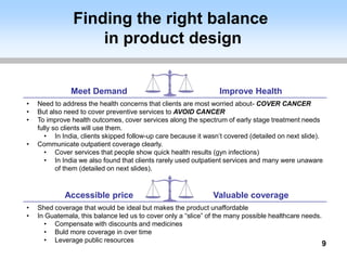 Finding the right balance
in product design
9
Accessible price Valuable coverage
• Shed coverage that would be ideal but makes the product unaffordable
• In Guatemala, this balance led us to cover only a “slice” of the many possible healthcare needs.
• Compensate with discounts and medicines
• Buld more coverage in over time
• Leverage public resources
Meet Demand Improve Health
• Need to address the health concerns that clients are most worried about- COVER CANCER
• But also need to cover preventive services to AVOID CANCER
• To improve health outcomes, cover services along the spectrum of early stage treatment needs
fully so clients will use them.
• In India, clients skipped follow-up care because it wasn’t covered (detailed on next slide).
• Communicate outpatient coverage clearly.
• Cover services that people show quick health results (gyn infections)
• In India we also found that clients rarely used outpatient services and many were unaware
of them (detailed on next slides).
 