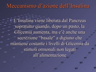 Meccanismo d’azione dell’Insulina
• L’Insulina viene liberata dal Pancreas
sopratutto quando, dopo un pasto, la
Glicemia aumenta, ma c’è anche una
secrezione “basale” a digiuno che
mantiene costante i livelli di Glicemia da
stimoli ormonali non legati
all’alimentazione

 