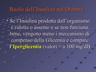 Ruolo dell’Insulina nel Diabete
• Se l’Insulina prodotta dall’organismo
è ridotta o assente o se non funziona
bene, vengono meno i meccanismi di
compenso della Glicemia e compare
l’Iperglicemia (valori > a 100 mg/dl)

 