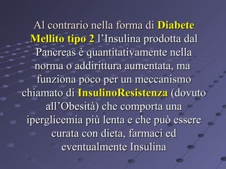 Al contrario nella forma di Diabete
Mellito tipo 2 l’Insulina prodotta dal
Pancreas è quantitativamente nella
norma o addirittura aumentata, ma
funziona poco per un meccanismo
chiamato di InsulinoResistenza (dovuto
all’Obesità) che comporta una
iperglicemia più lenta e che può essere
curata con dieta, farmaci ed
eventualmente Insulina

 