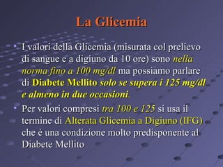 La Glicemia
• I valori della Glicemia (misurata col prelievo
di sangue e a digiuno da 10 ore) sono nella
norma fino a 100 mg/dl ma possiamo parlare
di Diabete Mellito solo se supera i 125 mg/dl
e almeno in due occasioni.
• Per valori compresi tra 100 e 125 si usa il
termine di Alterata Glicemia a Digiuno (IFG)
che è una condizione molto predisponente al
Diabete Mellito

 