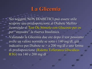 La Glicemia
• Nei soggetti NON DIABETICI può essere utile
scoprire una predisposizione al Diabete Mellito
ricorrendo al Test Da Stimolo con Glucosio per os
per “stressare” la riserva Insulinica.
• Valutando la Glicemia due ore dopo il test possiamo
avere un valore normale se sotto i 140 mg/dl, già
indicativo per Diabete se > a 200 mg/dl e una forma
di predisposizione (Ridotta Tolleranza GlucidicaRTG) tra 140 e 200 mg/dl

 