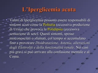 L’Iperglicemia acuta
• Valori di Iperglicemia possono essere responsabili di
sintomi acuti come la Poliuria (eccessiva produzione
di Urina) che provoca la Polidipsia (eccessiva
sensazione di sete). Questi sintomi, spesso
misconosciuti o sfumati, col tempo si accumulano
fino a provocare Disidratazione, Astenia, alterazioni
degli Elettroliti e della funzionalità renale. Nei casi
più gravi si può arrivare alla confusione mentale e al
Coma.

 