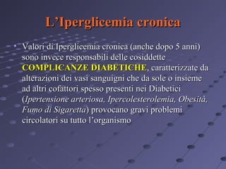 L’Iperglicemia cronica
• Valori di Iperglicemia cronica (anche dopo 5 anni)
sono invece responsabili delle cosiddette
COMPLICANZE DIABETICHE, caratterizzate da
alterazioni dei vasi sanguigni che da sole o insieme
ad altri cofattori spesso presenti nei Diabetici
(Ipertensione arteriosa, Ipercolesterolemia, Obesità,
Fumo di Sigaretta) provocano gravi problemi
circolatori su tutto l’organismo

 