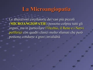 La Microangiopatia
• Le alterazioni circolatorie dei vasi più piccoli
(MICROANGIOPATIE) possono colpire tutti gli
organi, ma in particolare l’Occhio, il Rene e i Nervi
periferici con quadri clinici molto sfumati che però
possono condurre a gravi invalidità

 