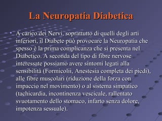 La Neuropatia Diabetica
• A carico dei Nervi, soprattutto di quelli degli arti
inferiori, il Diabete può provocare la Neuropatia che
spesso è la prima complicanza che si presenta nel
Diabetico. A seconda del tipo di fibre nervose
interessate possiamo avere sintomi legati alla
sensibilità (Formicolii, Anestesia completa dei piedi),
alle fibre muscolari (riduzione della forza con
impaccio nel movimento) o al sistema simpatico
(tachicardia, incontinenza vescicale, rallentato
svuotamento dello stomaco, infarto senza dolore,
impotenza sessuale).

 