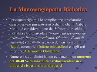 La Macroangiopatia Diabetica
• Per quanto riguarda le complicanze circolatorie a
carico dei vasi più grossi ricordiamo che il Diabete
Mellito è considerato uno dei 5 fattori di rischio di
mortalità cardiovascolare (insieme ad Ipertensione
Arteriosa, Ipercolesterolemia, Obesità e Fumo di
sigaretta) soprattutto a carico dei vasi cerebrali
(Ictus), coronarici (Infarto miocardico) e degli arti
inferiori (Arteriopatia Obliterante).
• Numerosi studi clinici hanno evidenziato un aumento
del 30-40 % di mortalità cardiovascolare nei
diabetici rispetto ai non diabetici

 