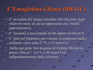 L’Emoglobina Glicata (HBA1C)
• E’ un esame del sangue sensibile alle Glicemie degli
ultimi tre mesi, di cui ne rappresenta una “media”
approssimativa.
• E’ misurata in percentuale di Hb oppure in mmoli/lt
• E’ utile nel Diabetico per valutare il compenso medio
(ottimali valori sotto il 7% o 53 mmoli/l)
• Anche per poter fare diagnosi di Diabete Mellito la
prima volta se > 6,5 % o 48 mmol/l ed
indipendentemente dalle Glicemie

 