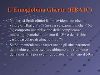 L’Emoglobina Glicata (HBA1C)
• Numerosi Studi clinici hanno evidenziato che un
valore di Hba1c < 7% (in casi selezionati anche < 6,5
%) comporta una riduzione delle complicanze
microangiopatiche di almeno il 15% e del rischio
cardiovascolare di almeno il 30 %
• Se poi manteniamo a target anche gli altri parametri
del rischio cardiovascolare abbiamo una riduzione
della mortalità per eventi circolatori di almeno il 50%

 