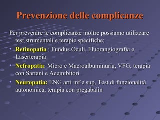Prevenzione delle complicanze
Per prevenire le complicanze inoltre possiamo utilizzare
test strumentali e terapie specifiche:
• Retinopatia : Fundus Oculi, Fluorangiografia e
Laserterapia
• Nefropatia: Micro e Macroalbuminuria, VFG, terapia
con Sartani e Aceinibitori
• Neuropatia: ENG arti inf e sup, Test di funzionalità
autonomica, terapia con pregabalin

 