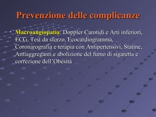 Prevenzione delle complicanze
• Macroangiopatia: Doppler Carotidi e Arti inferiori,
ECG, Test da sforzo, Ecocardiogramma,
Coronarografia e terapia con Antipertensivi, Statine,
Antiaggreganti e abolizione del fumo di sigaretta e
correzione dell’Obesità

 