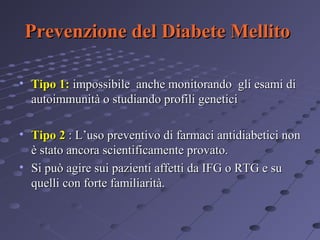 Prevenzione del Diabete Mellito
• Tipo 1: impossibile anche monitorando gli esami di
autoimmunità o studiando profili genetici
• Tipo 2 : L’uso preventivo di farmaci antidiabetici non
è stato ancora scientificamente provato.
• Si può agire sui pazienti affetti da IFG o RTG e su
quelli con forte familiarità.

 