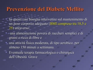 Prevenzione del Diabete Mellito
• In questi casi bisogna intervenire sul mantenimento di
un peso corporeo adeguato (BMI compreso tra 18,5 e
25) attraverso:
• una alimentazione povera di zuccheri semplici e di
grassi e ricca di fibre e
• una attività fisica moderata, di tipo aerobico, per
almeno 150 minuti a settimana.
• Eventuale terapia farmacologica o chirurgica
dell’Obesità Grave

 