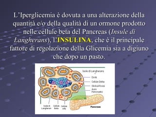 L’Iperglicemia è dovuta a una alterazione della
quantità e/o della qualità di un ormone prodotto
nelle cellule beta del Pancreas (Insule di
Langherans), l’INSULINA, che è il principale
fattore di regolazione della Glicemia sia a digiuno
che dopo un pasto.

 