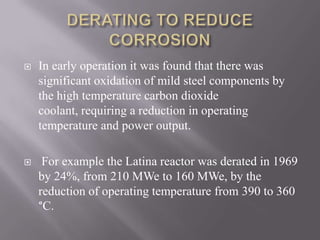 

In early operation it was found that there was
significant oxidation of mild steel components by
the high temperature carbon dioxide
coolant, requiring a reduction in operating
temperature and power output.



For example the Latina reactor was derated in 1969
by 24%, from 210 MWe to 160 MWe, by the
reduction of operating temperature from 390 to 360
°C.

 