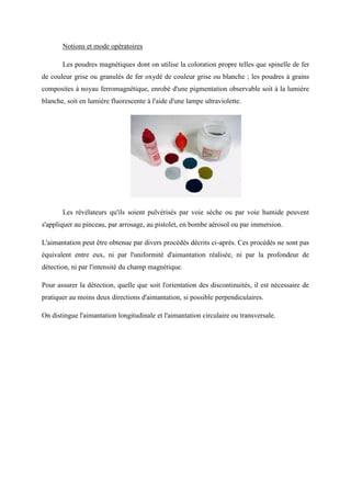 Notions et mode opératoires
Les poudres magnétiques dont on utilise la coloration propre telles que spinelle de fer
de couleur grise ou granulés de fer oxydé de couleur grise ou blanche ; les poudres à grains
composites à noyau ferromagnétique, enrobé d'une pigmentation observable soit à la lumière
blanche, soit en lumière fluorescente à l'aide d'une lampe ultraviolette.
Les révélateurs qu'ils soient pulvérisés par voie sèche ou par voie humide peuvent
s'appliquer au pinceau, par arrosage, au pistolet, en bombe aérosol ou par immersion.
L'aimantation peut être obtenue par divers procédés décrits ci-après. Ces procédés ne sont pas
équivalent entre eux, ni par l'uniformité d'aimantation réalisée, ni par la profondeur de
détection, ni par l'intensité du champ magnétique.
Pour assurer la détection, quelle que soit l'orientation des discontinuités, il est nécessaire de
pratiquer au moins deux directions d'aimantation, si possible perpendiculaires.
On distingue l'aimantation longitudinale et l'aimantation circulaire ou transversale.
 
