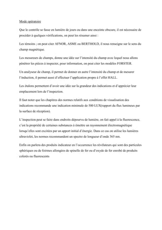 Mode opératoire
Que le contrôle se fasse en lumière de jours ou dans une enceinte obscure, il est nécessaire de
procéder à quelques vérifications, on peut les résumer ainsi :
Les témoins ; on peut citer AFNOR, ASME ou BERTHOLD, il nous renseigne sur le sens du
champ magnétique.
Les mesureurs de champs, donne une idée sur l’intensité du champ avec lequel nous allons
pénétrer les pièces à inspecter, pour information, on peut citer les modèles FORSTER.
Un analyseur de champ, il permet de donner en autre l’intensité du champ et de mesurer
l’induction, il permet aussi d’effectuer l’application propre à l’effet HALL.
Les étalons permettent d’avoir une idée sur la grandeur des indications et d’apprécier leur
emplacement lors de l’inspection.
Il faut noter que les chapitres des normes relatifs aux conditions de visualisation des
indications recommande une indication minimale de 500 LUX(rapport du flux lumineux par
la surface de réception).
L’inspection peut se faire dans endroits dépourvu de lumière, on fait appel à la fluorescence,
c’est la propriété de certaines substances à émettre un rayonnement électromagnétique
lorsqu’elles sont excitées par un apport initial d’énergie. Dans ce cas on utilise les lumières
ultraviolet, les normes recommandent un spectre de longueur d’onde 365 nm.
Enfin on parlera des produits indicateur en l’occurrence les révélateurs qui sont des particules
sphériques ou de foirmes allongées de spinelle de fer ou d’oxyde de fer enrobé de produits
colorés ou fluorescents
 