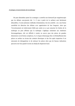 Avantages et inconvénients de la technique
On peut dénombrer parmi les avantages u contrôle non destructif par magnétoscopie
que les défauts sous-jacents (de 1 à 2 mm à partir de la surface) sont facilement
détectables, il existe plusieurs méthodes d'aimantation, lors du contrôle ; on a une bonne
sensibilité de détection des défauts avec appréciation de leur longueur, alors que
l’investissement est relativement faible par contre en ce qui concerne les limites de la
technique on peut affirmer que la technique s’applique seulement aux matériaux
ferromagnétiques, elle est difficile à mettre en œuvre pour des pièces de grandes
dimensions ou de formes complexes, il y’a risques d'amorçage d'arc et d'échauffement des
pièces en surface au niveau des contacts électriques et des fois après inspection il est
nécessaire de démagnétiser et de nettoyer les pièces alors que de fausses indications
peuvent avoir lieu quand il existe un champ de dispersion local.
 
