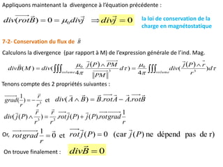 Appliquons maintenant la divergence à l’équation précédente :
 0)( 0 jdivBrotdiv

 0jdiv

la loi de conservation de la
charge en magnétostatique
7-2- Conservation du flux de B

Calculons la divergence (par rapport à M) de l’expression générale de l’ind. Mag.
   





volumevolume
d
r
rPj
divd
PM
PMPj
divMBdiv 





)(
4
)
4
()( 3
0
3
0


Tenons compte des 2 propriétés suivantes :
et)
1
( 3
r
r
r
grad

 BrotAArotBBAdiv

..)( 
r
gradrotPjPjrot
r
r
r
r
Pjdiv
1
).()(.))(( 33



Or, et0
1 

r
gradrot r)depasdépendne)((car0)( PjPjrot


On trouve finalement : 0Bdiv

 