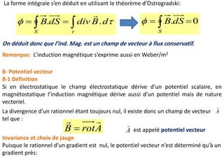 8- Potentiel vecteur
8-1 Définition
Si en électrostatique le champ électrostatique dérive d’un potentiel scalaire, en
magnétostatique l’induction magnétique dérive aussi d’un potentiel mais de nature
vectoriel.
La divergence d’un rationnel étant toujours nul, il existe donc un champ de vecteur
tel que :
A

ArotB

 est appelé potentiel vecteurA

Invariance et choix de jauge
Puisque le rationnel d’un gradient est nul, le potentiel vecteur n’est déterminé qu’à un
gradient près:
La forme intégrale s’en déduit en utilisant le théorème d’Ostrogradski:


dBdivdSB
S
..  

On déduit donc que l’ind. Mag. est un champ de vecteur à flux conservatif.
0.  S
dSB
Remarque: L’induction magnétique s’exprime aussi en Weber/m2
 