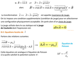 On lui impose une condition supplémentaire (condition de jauge) pour en sélectionner
une configuration physiquement acceptable. On parle alors d’un choix de jauge.
0Adiv










0
0
AAdivgradArotrot
jBrot



8-2- Equations locales de A

Partons des relations suivantes:
jA

0 Équation de
Poisson
Cette équation est analogue à l’équation de Poisson
à la quelle satisfait le potentiel scalaire V :
0

V
La jauge utilisée dans le cas statique est la jauge
de Coulomb dont l’expression est:
fgradAAA 



' est appelée invariance de Jauge.La transformation
BfgradrotArotArotB




0
''
' fgradAAetArotB 

Si
alors
3 eme Séance
 