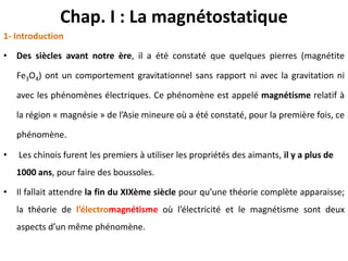 Chap. I : La magnétostatique
1- Introduction
• Des siècles avant notre ère, il a été constaté que quelques pierres (magnétite
Fe3O4) ont un comportement gravitationnel sans rapport ni avec la gravitation ni
avec les phénomènes électriques. Ce phénomène est appelé magnétisme relatif à
la région « magnésie » de l’Asie mineure où a été constaté, pour la première fois, ce
phénomène.
• Les chinois furent les premiers à utiliser les propriétés des aimants, il y a plus de
1000 ans, pour faire des boussoles.
• Il fallait attendre la fin du XIXème siècle pour qu’une théorie complète apparaisse;
la théorie de l’électromagnétisme où l’électricité et le magnétisme sont deux
aspects d’un même phénomène.
 