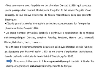 • Tout commence avec l’expérience du physicien Oersted (1819) qui constate
que le passage d’un courant électrique le long d’un fil fait dévier l’aiguille d’une
boussole, ce qui prouve l’existence de forces magnétiques dues aux courants
électriques.
• L’étude quantitative des interactions entre aimants et courants fut faite par les
physiciens Biot et Savart (1820).
• Un grand nombre physiciens célèbres a contribué à l’élaboration de la théorie
électromagnétique: Oersted, Ampère, Faraday, Foucault, Henry, Lenz, Maxwell,
Weber, Helmholtz, Hertz, Lorentz ...
• Si la théorie d’électromagnétisme débuta en 1819 avec Oersted, elle ne fut mise
en équations par Maxwell qu’en 1873 et ne trouva d’explication satisfaisante,
dans le cadre de la théorie de la relativité d’Einstein, qu’en 1905.
Nous nous intéressons ici à La magnétostatique qui consiste à étudier les
champs magnétiques stationnaires (indépendants du temps).
 
