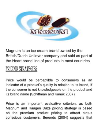 Magnum is an ice cream brand owned by the
British/Dutch Unilever company and sold as part of
the Heart brand line of products in most countries.
PRICING STRATEGIES
Price would be perceptible to consumers as an
indicator of a product’s quality in relation to its brand, if
the consumer is not knowledgeable on the product and
its brand name (Schiffman and Kanuk 2007).
Price is an important evaluative criterion, as both
Magnum and Häagen Dazs pricing strategy is based
on the premium product pricing to attract status
conscious customers. Berends (2004) suggests that
 