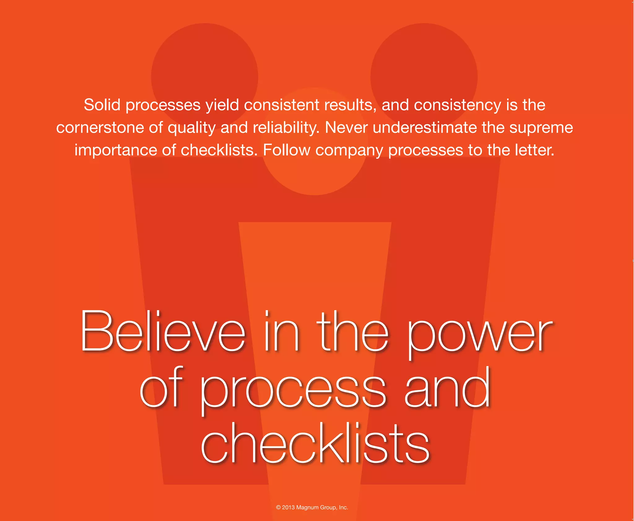 © 2013 Magnum Group, Inc.
Solid processes yield consistent results, and consistency is the
cornerstone of quality and reliability. Never underestimate the supreme
importance of checklists. Follow company processes to the letter.
Believe in the power
of process and
checklists
Magnum Fundamentals Flipbook.indd 10 12/10/13 2:18 PM
 