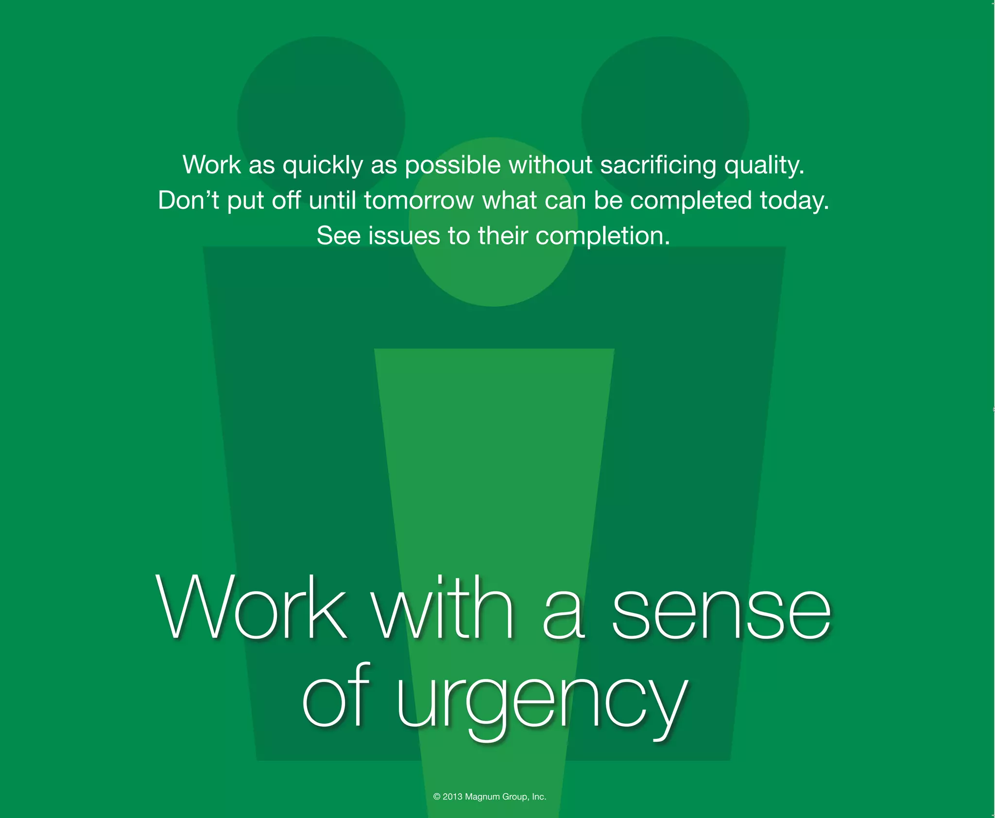 © 2013 Magnum Group, Inc.
Work as quickly as possible without sacrificing quality.
Don’t put off until tomorrow what can be completed today.
See issues to their completion.
Work with a sense
of urgency
Magnum Fundamentals Flipbook.indd 11 12/10/13 2:18 PM
 