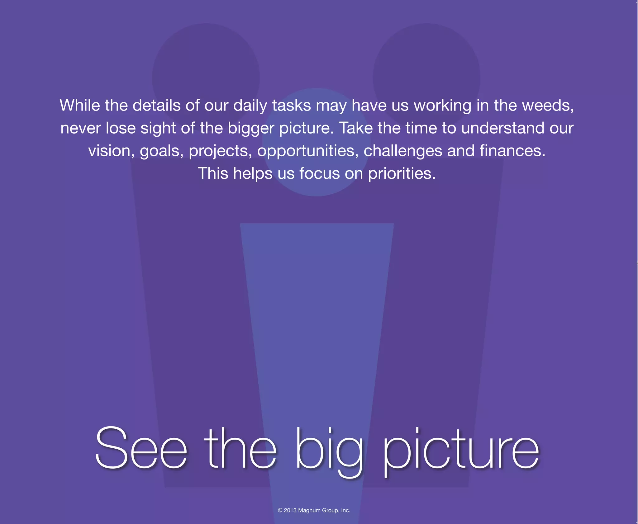 © 2013 Magnum Group, Inc.
While the details of our daily tasks may have us working in the weeds,
never lose sight of the bigger picture. Take the time to understand our
vision, goals, projects, opportunities, challenges and finances.
This helps us focus on priorities.
See the big picture
Magnum Fundamentals Flipbook.indd 12 12/10/13 2:18 PM
 